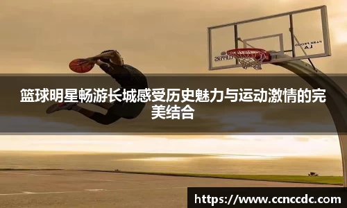 篮球明星畅游长城感受历史魅力与运动激情的完美结合